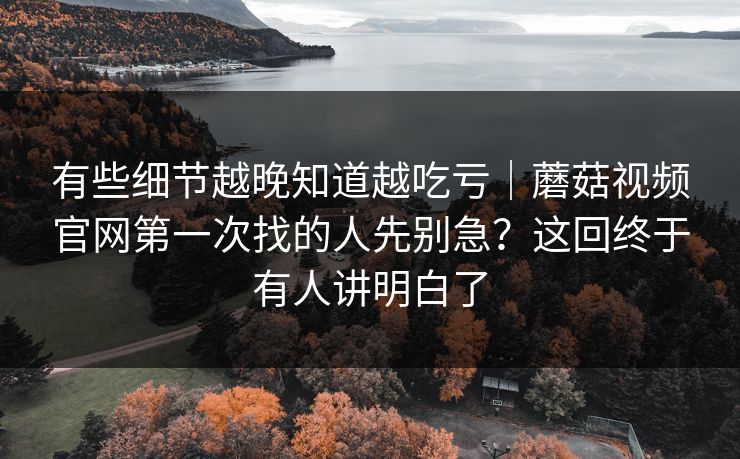 有些细节越晚知道越吃亏｜蘑菇视频官网第一次找的人先别急？这回终于有人讲明白了