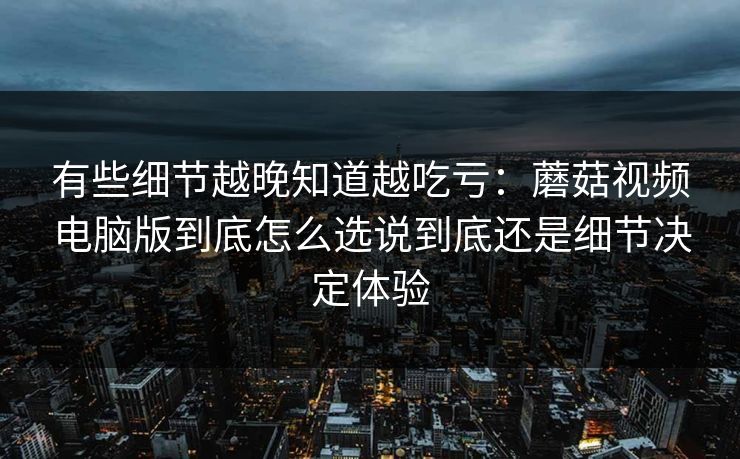 有些细节越晚知道越吃亏：蘑菇视频电脑版到底怎么选说到底还是细节决定体验