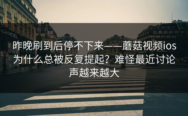 昨晚刷到后停不下来——蘑菇视频ios为什么总被反复提起？难怪最近讨论声越来越大