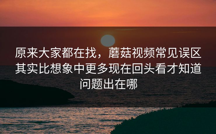 原来大家都在找，蘑菇视频常见误区其实比想象中更多现在回头看才知道问题出在哪