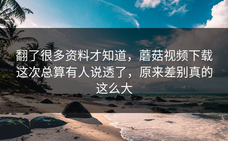 翻了很多资料才知道，蘑菇视频下载这次总算有人说透了，原来差别真的这么大