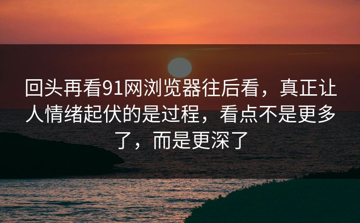 回头再看91网浏览器往后看,真正让人情绪起伏的是过程,看点不是更多了,而是更深了 回头再看91网浏览器往后看,真正让人情绪起伏的是过程,看点不是更多了,而是更深了