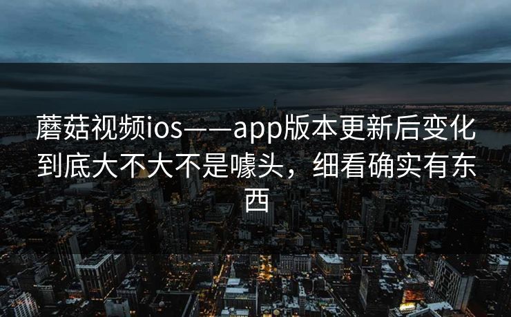蘑菇视频ios——app版本更新后变化到底大不大不是噱头，细看确实有东西