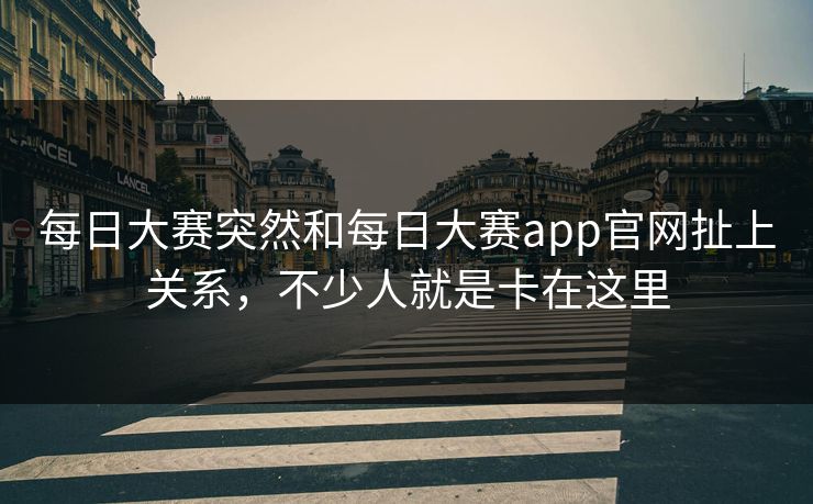 每日大赛突然和每日大赛app官网扯上关系，不少人就是卡在这里