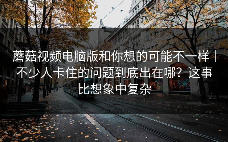 蘑菇视频电脑版和你想的可能不一样｜不少人卡住的问题到底出在哪？这事比想象中复杂