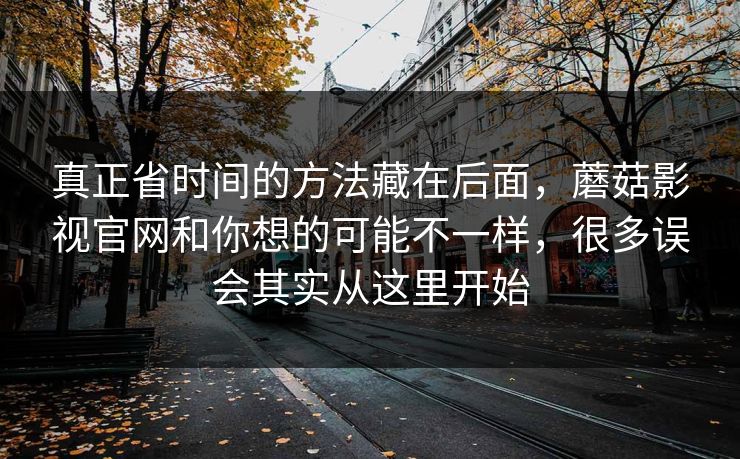 真正省时间的方法藏在后面，蘑菇影视官网和你想的可能不一样，很多误会其实从这里开始