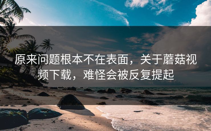 原来问题根本不在表面，关于蘑菇视频下载，难怪会被反复提起