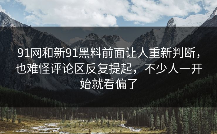 91网和新91黑料前面让人重新判断，也难怪评论区反复提起，不少人一开始就看偏了