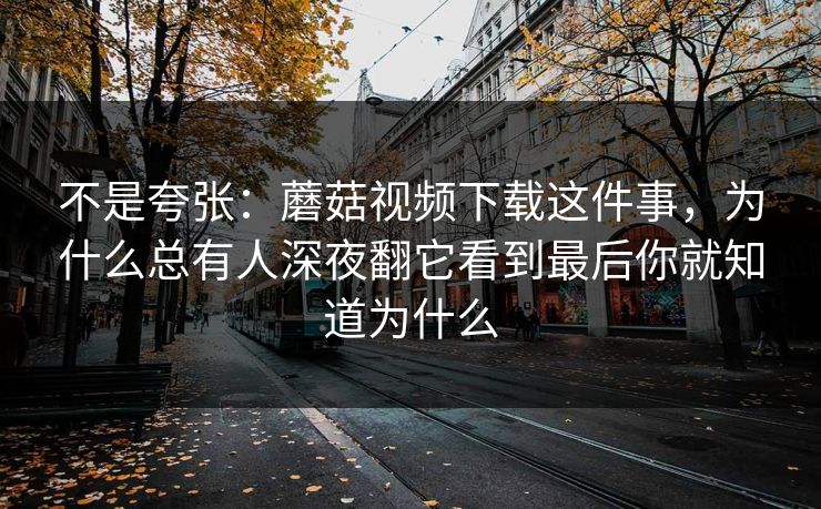 不是夸张：蘑菇视频下载这件事，为什么总有人深夜翻它看到最后你就知道为什么