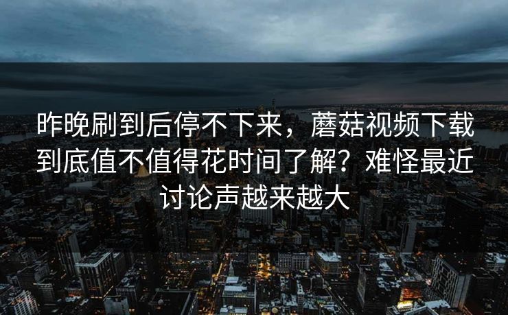 昨晚刷到后停不下来，蘑菇视频下载到底值不值得花时间了解？难怪最近讨论声越来越大