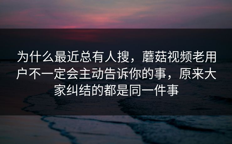 为什么最近总有人搜，蘑菇视频老用户不一定会主动告诉你的事，原来大家纠结的都是同一件事