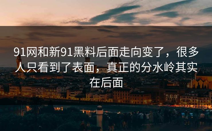 91网和新91黑料后面走向变了，很多人只看到了表面，真正的分水岭其实在后面