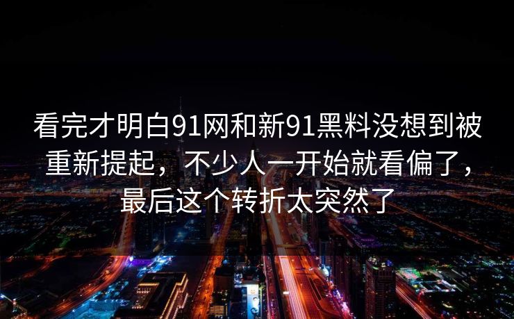 看完才明白91网和新91黑料没想到被重新提起，不少人一开始就看偏了，最后这个转折太突然了