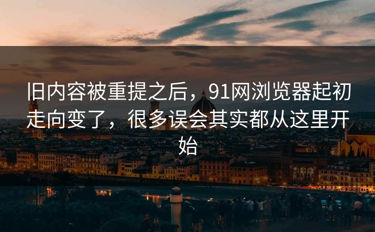 旧内容被重提之后，91网浏览器起初走向变了，很多误会其实都从这里开始