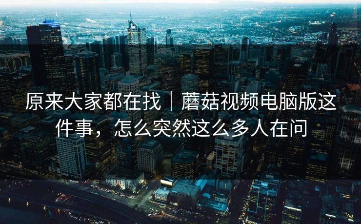 原来大家都在找｜蘑菇视频电脑版这件事，怎么突然这么多人在问