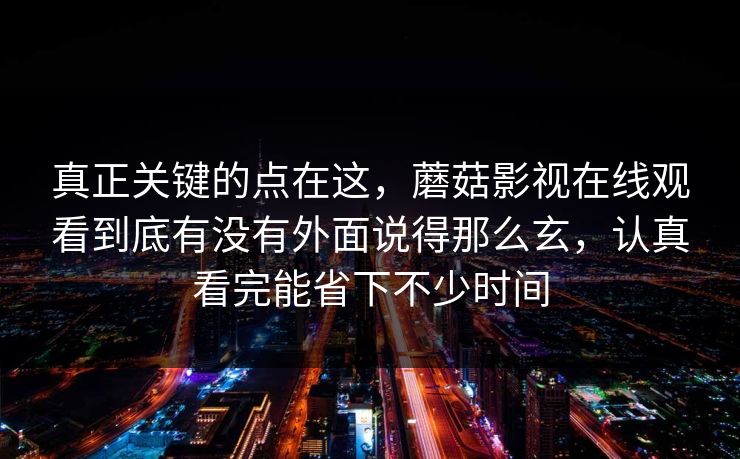 真正关键的点在这，蘑菇影视在线观看到底有没有外面说得那么玄，认真看完能省下不少时间