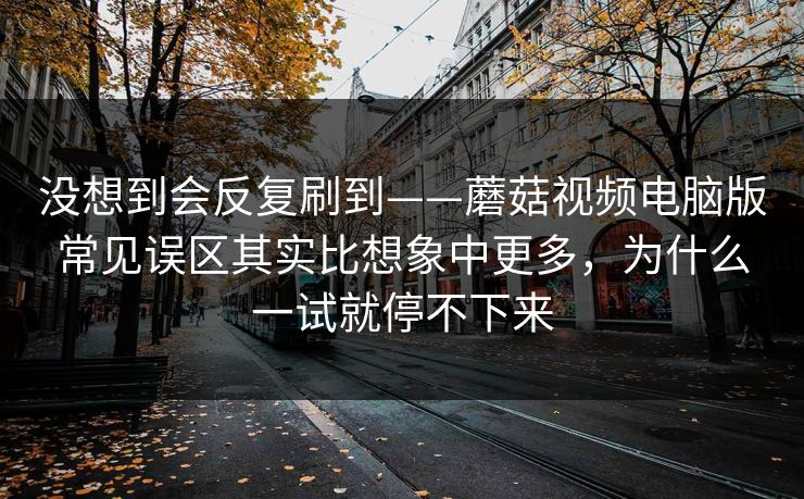 没想到会反复刷到——蘑菇视频电脑版常见误区其实比想象中更多，为什么一试就停不下来