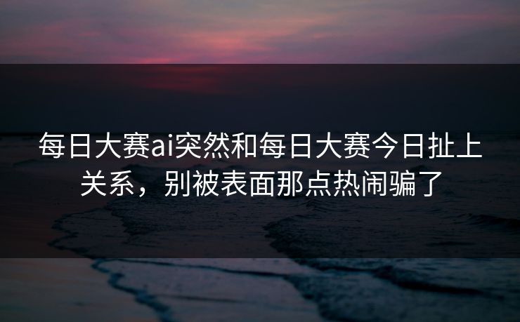 每日大赛ai突然和每日大赛今日扯上关系，别被表面那点热闹骗了