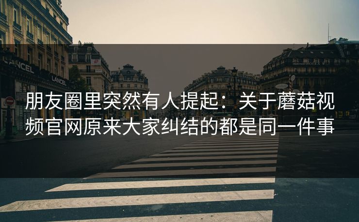 朋友圈里突然有人提起：关于蘑菇视频官网原来大家纠结的都是同一件事
