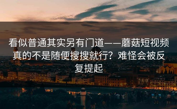 看似普通其实另有门道——蘑菇短视频真的不是随便搜搜就行？难怪会被反复提起