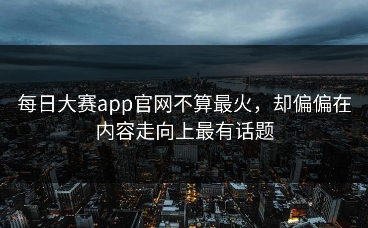 每日大赛app官网不算最火，却偏偏在内容走向上最有话题