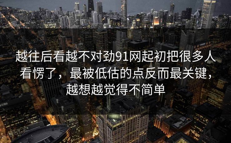 越往后看越不对劲91网起初把很多人看愣了，最被低估的点反而最关键，越想越觉得不简单