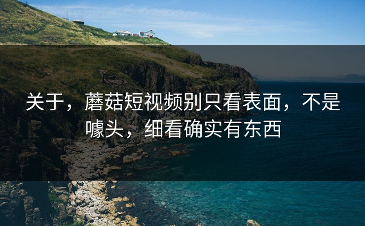 关于，蘑菇短视频别只看表面，不是噱头，细看确实有东西