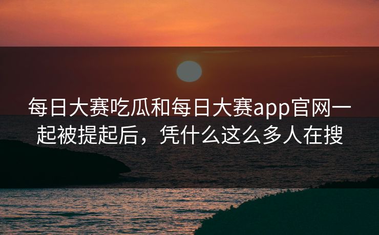 每日大赛吃瓜和每日大赛app官网一起被提起后，凭什么这么多人在搜