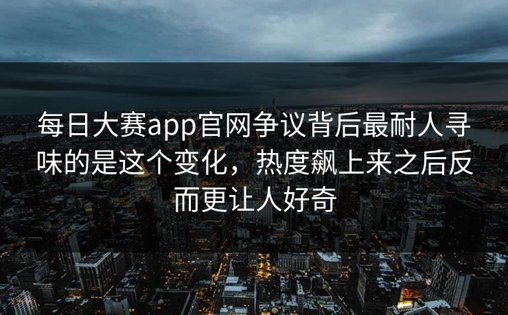 每日大赛app官网争议背后最耐人寻味的是这个变化，热度飙上来之后反而更让人好奇