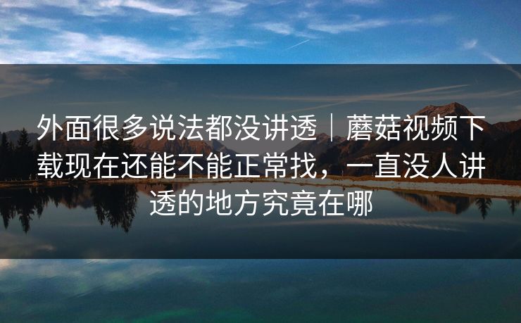 外面很多说法都没讲透｜蘑菇视频下载现在还能不能正常找，一直没人讲透的地方究竟在哪