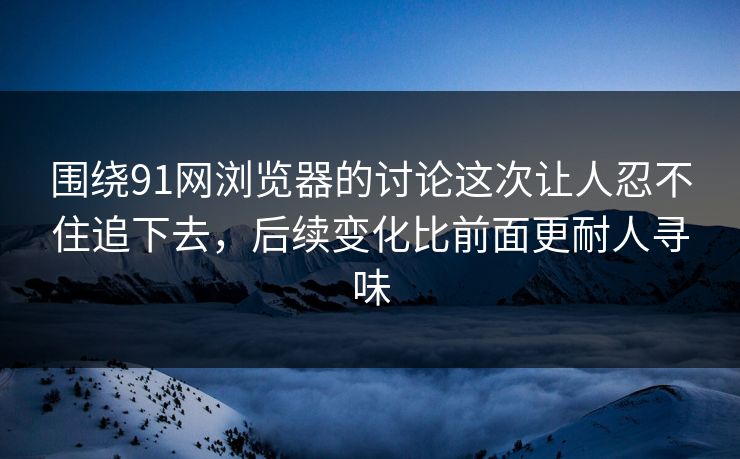 围绕91网浏览器的讨论这次让人忍不住追下去，后续变化比前面更耐人寻味