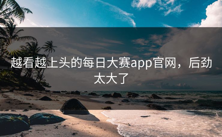 越看越上头的每日大赛app官网，后劲太大了