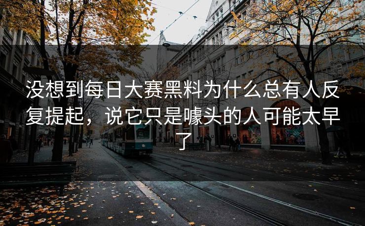 没想到每日大赛黑料为什么总有人反复提起，说它只是噱头的人可能太早了