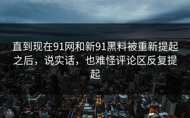 直到现在91网和新91黑料被重新提起之后，说实话，也难怪评论区反复提起