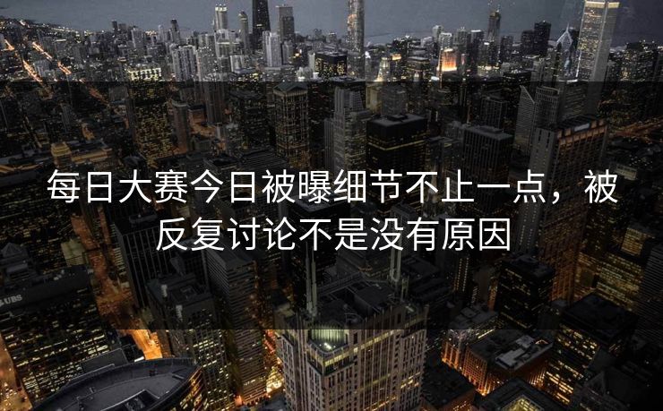 每日大赛今日被曝细节不止一点，被反复讨论不是没有原因