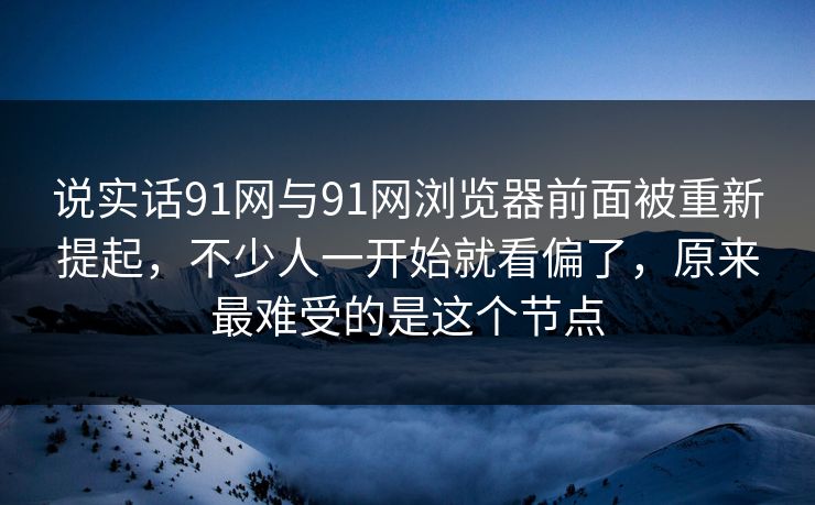 说实话91网与91网浏览器前面被重新提起，不少人一开始就看偏了，原来最难受的是这个节点