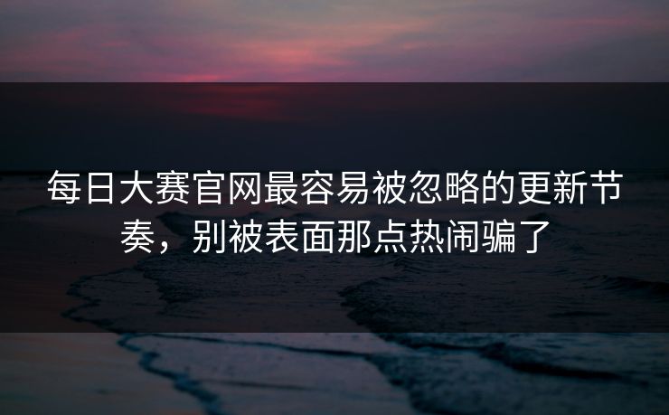 每日大赛官网最容易被忽略的更新节奏，别被表面那点热闹骗了