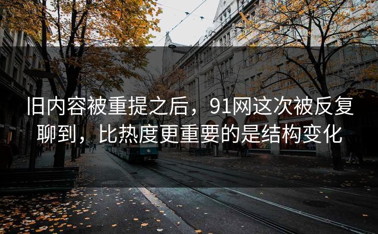 旧内容被重提之后，91网这次被反复聊到，比热度更重要的是结构变化