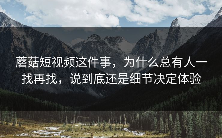 蘑菇短视频这件事，为什么总有人一找再找，说到底还是细节决定体验