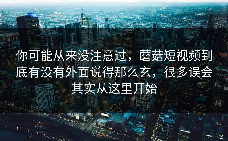 你可能从来没注意过，蘑菇短视频到底有没有外面说得那么玄，很多误会其实从这里开始