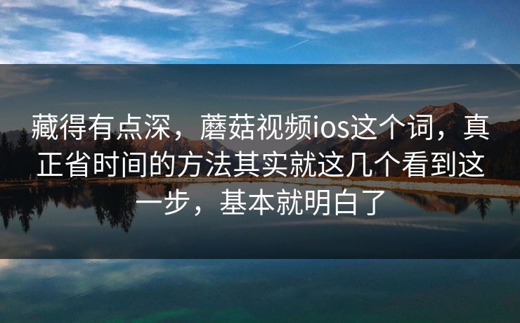 藏得有点深，蘑菇视频ios这个词，真正省时间的方法其实就这几个看到这一步，基本就明白了