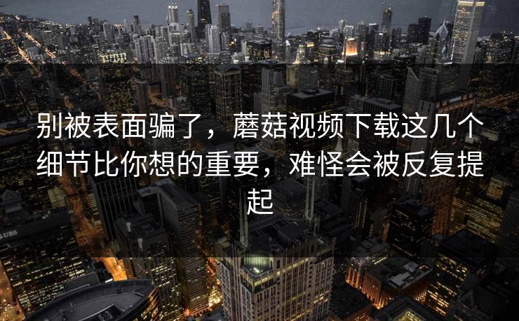 别被表面骗了，蘑菇视频下载这几个细节比你想的重要，难怪会被反复提起