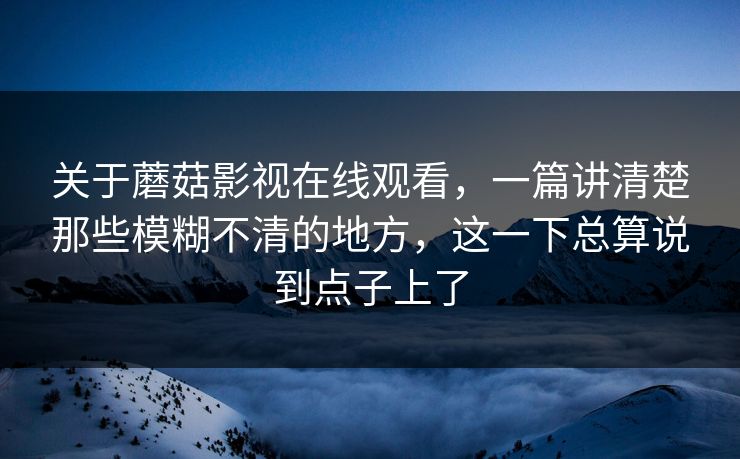 关于蘑菇影视在线观看，一篇讲清楚那些模糊不清的地方，这一下总算说到点子上了
