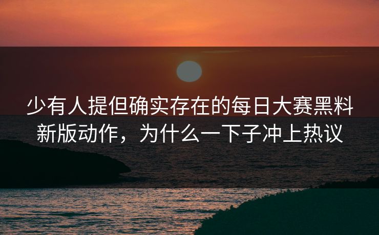 少有人提但确实存在的每日大赛黑料新版动作，为什么一下子冲上热议