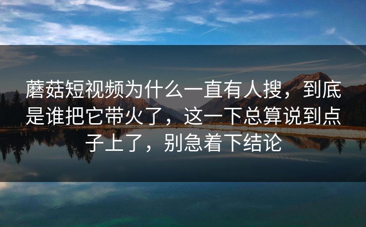 蘑菇短视频为什么一直有人搜，到底是谁把它带火了，这一下总算说到点子上了，别急着下结论