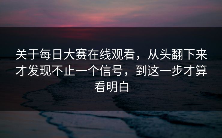 关于每日大赛在线观看，从头翻下来才发现不止一个信号，到这一步才算看明白
