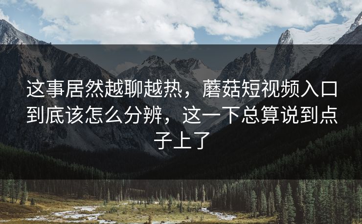 这事居然越聊越热，蘑菇短视频入口到底该怎么分辨，这一下总算说到点子上了