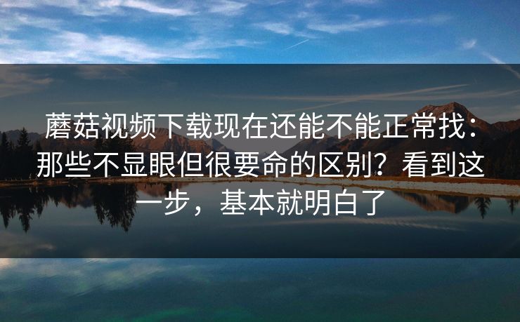 蘑菇视频下载现在还能不能正常找：那些不显眼但很要命的区别？看到这一步，基本就明白了