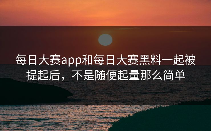 每日大赛app和每日大赛黑料一起被提起后，不是随便起量那么简单