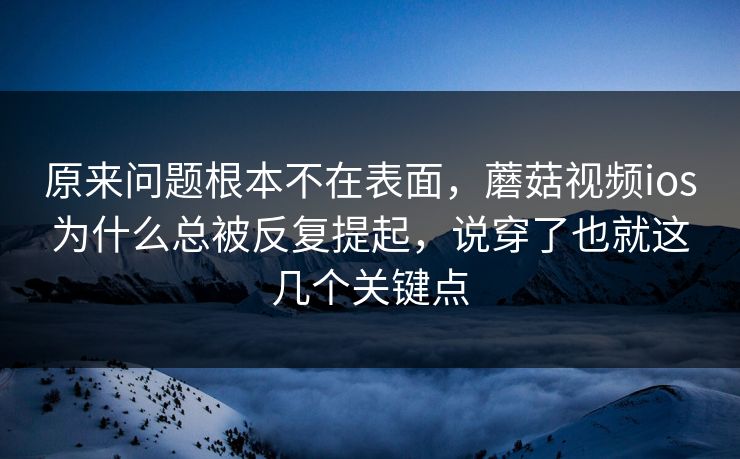 原来问题根本不在表面，蘑菇视频ios为什么总被反复提起，说穿了也就这几个关键点